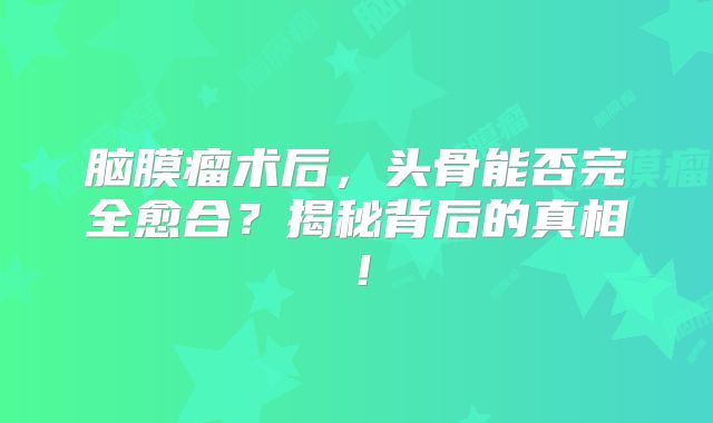 脑膜瘤术后，头骨能否完全愈合？揭秘背后的真相！