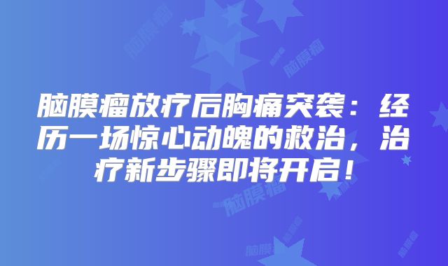 脑膜瘤放疗后胸痛突袭：经历一场惊心动魄的救治，治疗新步骤即将开启！