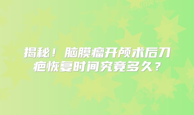 揭秘！脑膜瘤开颅术后刀疤恢复时间究竟多久？