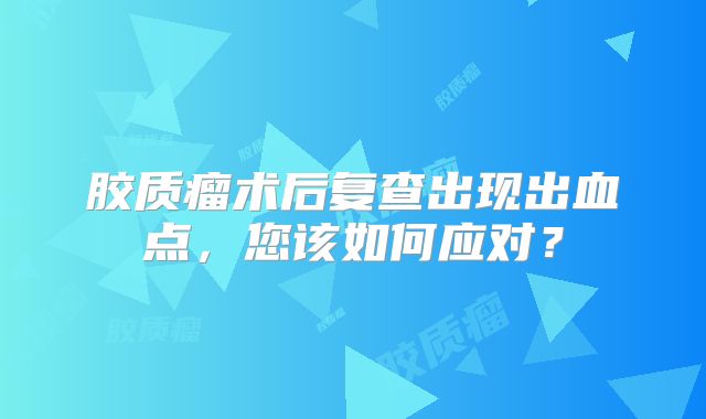 胶质瘤术后复查出现出血点，您该如何应对？