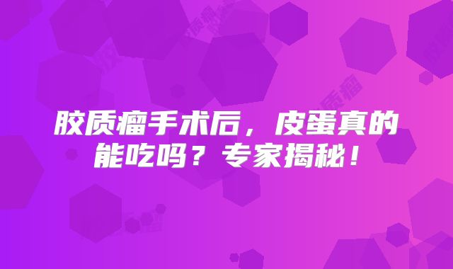 胶质瘤手术后，皮蛋真的能吃吗？专家揭秘！