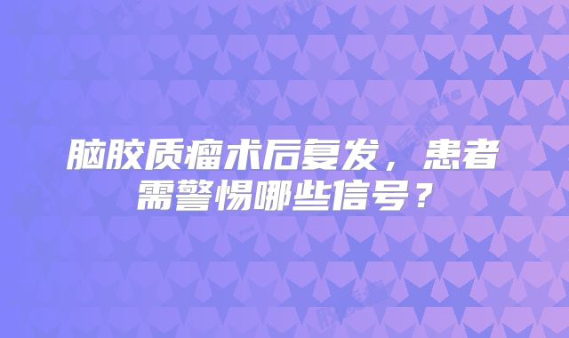 脑胶质瘤术后复发，患者需警惕哪些信号？