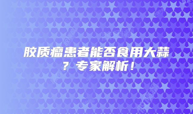 胶质瘤患者能否食用大蒜？专家解析！