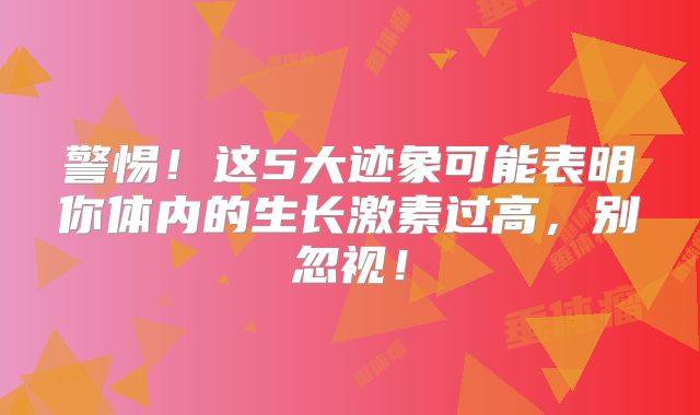 警惕！这5大迹象可能表明你体内的生长激素过高，别忽视！