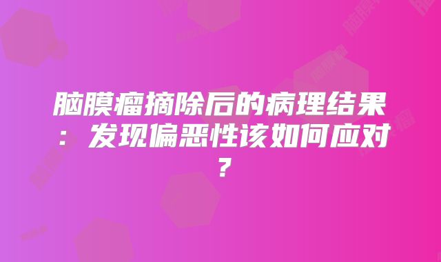 脑膜瘤摘除后的病理结果：发现偏恶性该如何应对？