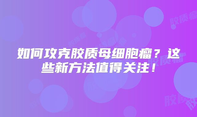 如何攻克胶质母细胞瘤？这些新方法值得关注！