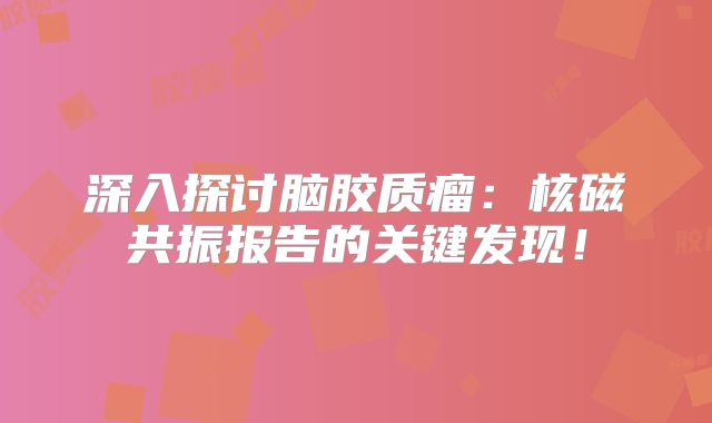 深入探讨脑胶质瘤：核磁共振报告的关键发现！