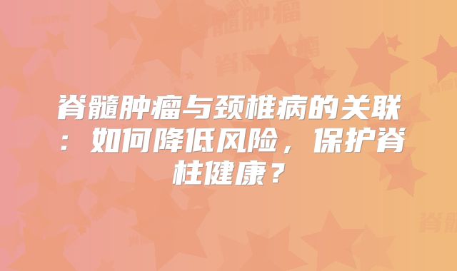 脊髓肿瘤与颈椎病的关联：如何降低风险，保护脊柱健康？