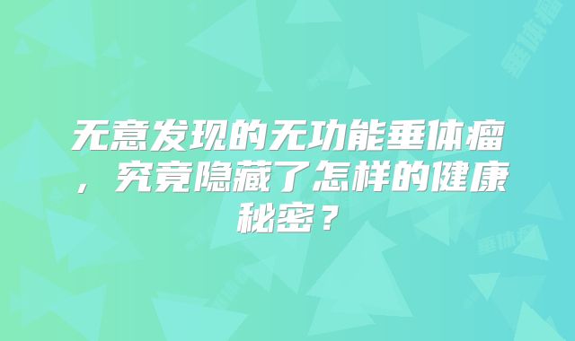 无意发现的无功能垂体瘤，究竟隐藏了怎样的健康秘密？