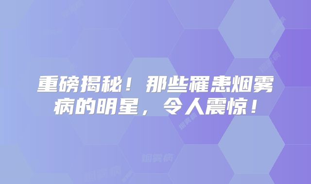 重磅揭秘！那些罹患烟雾病的明星，令人震惊！