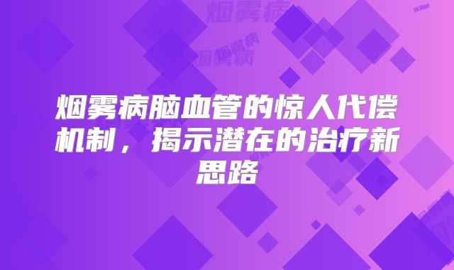 烟雾病脑血管的惊人代偿机制，揭示潜在的治疗新思路