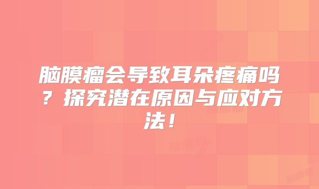 脑膜瘤会导致耳朵疼痛吗？探究潜在原因与应对方法！