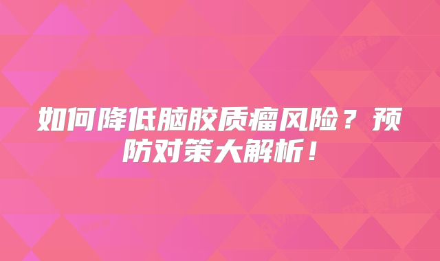 如何降低脑胶质瘤风险？预防对策大解析！