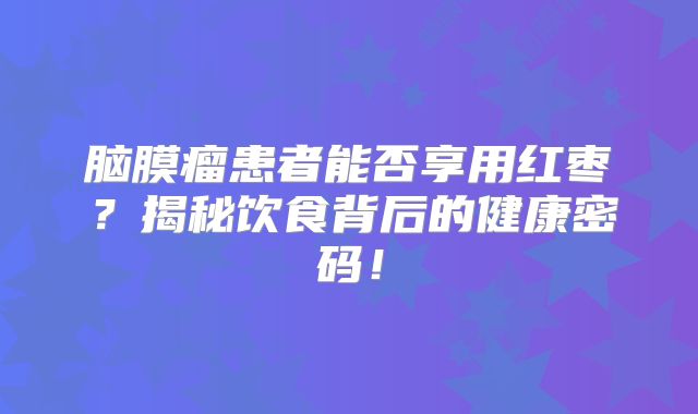 脑膜瘤患者能否享用红枣？揭秘饮食背后的健康密码！