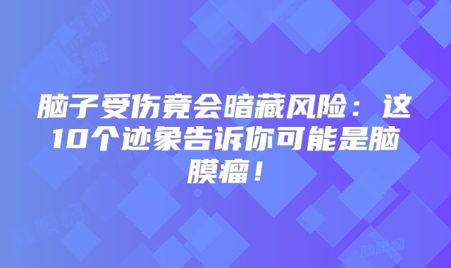 脑子受伤竟会暗藏风险：这10个迹象告诉你可能是脑膜瘤！