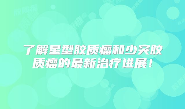 了解星型胶质瘤和少突胶质瘤的最新治疗进展！