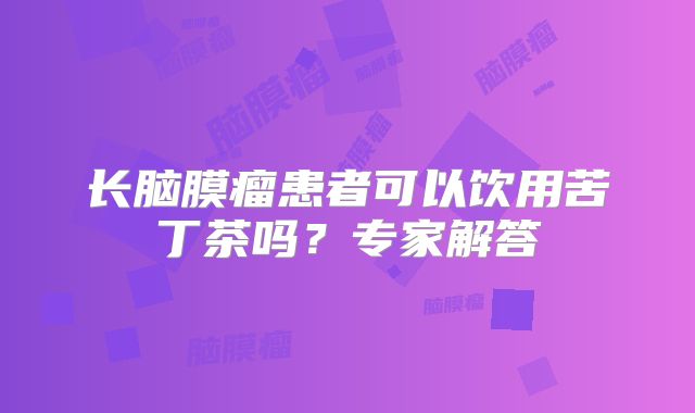 长脑膜瘤患者可以饮用苦丁茶吗？专家解答