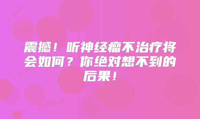 震撼！听神经瘤不治疗将会如何？你绝对想不到的后果！
