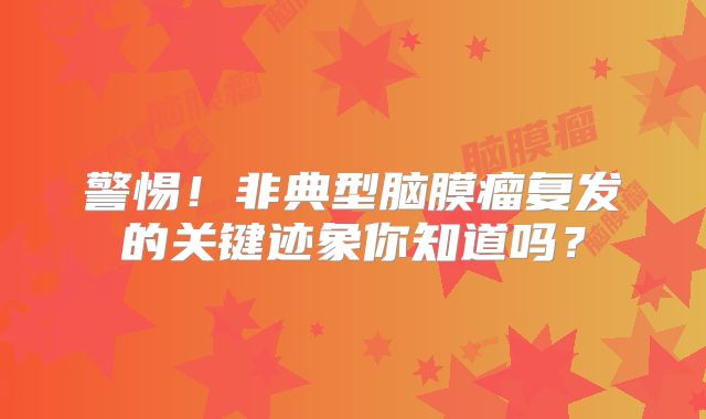 警惕！非典型脑膜瘤复发的关键迹象你知道吗？