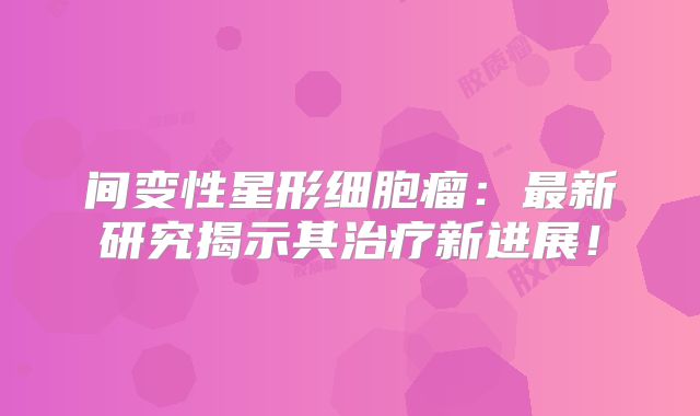 间变性星形细胞瘤：最新研究揭示其治疗新进展！