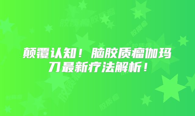 颠覆认知！脑胶质瘤伽玛刀最新疗法解析！