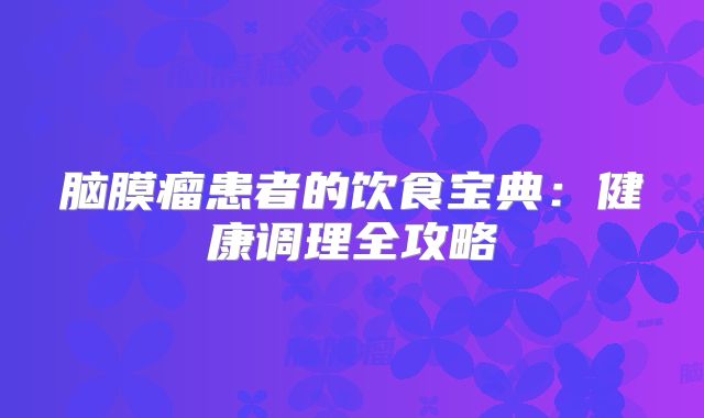 脑膜瘤患者的饮食宝典：健康调理全攻略