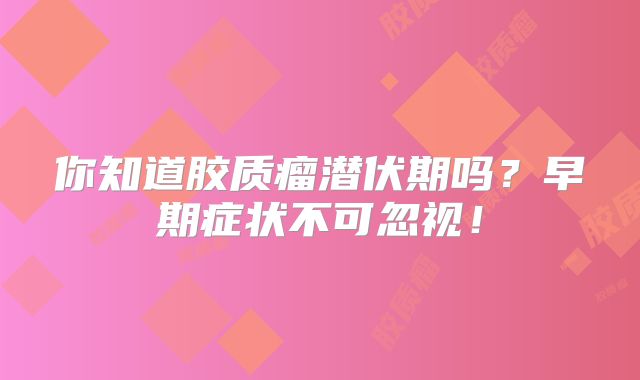 你知道胶质瘤潜伏期吗？早期症状不可忽视！