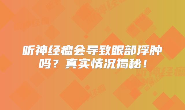 听神经瘤会导致眼部浮肿吗？真实情况揭秘！