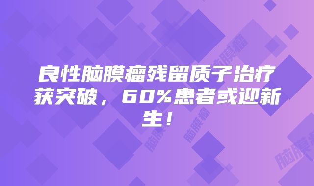 良性脑膜瘤残留质子治疗获突破，60%患者或迎新生！