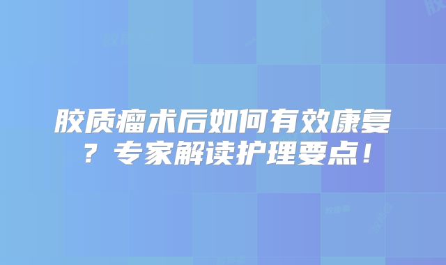 胶质瘤术后如何有效康复？专家解读护理要点！