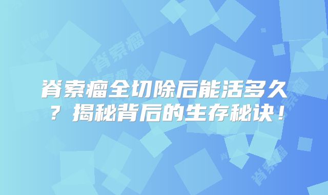 脊索瘤全切除后能活多久？揭秘背后的生存秘诀！