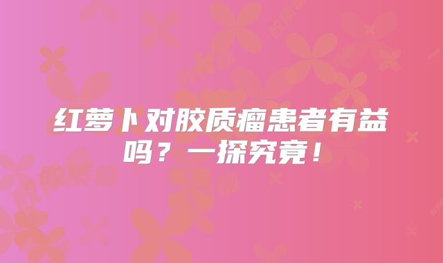 红萝卜对胶质瘤患者有益吗？一探究竟！