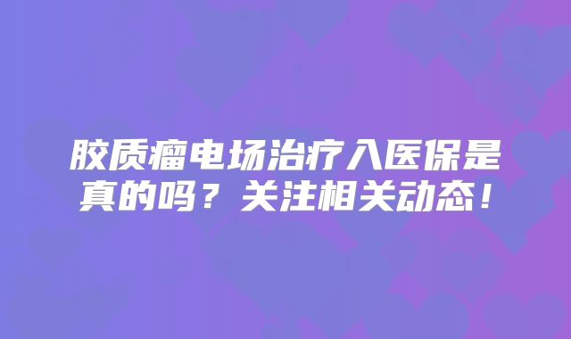 胶质瘤电场治疗入医保是真的吗？关注相关动态！