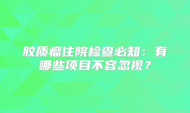 胶质瘤住院检查必知：有哪些项目不容忽视？