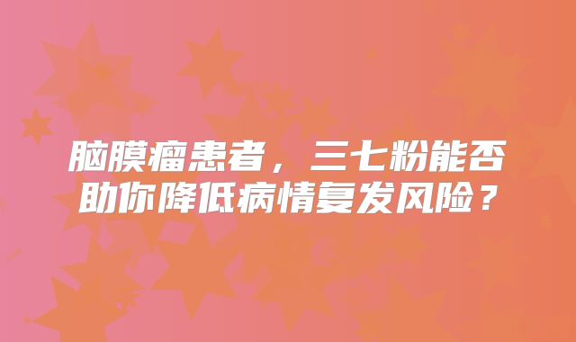 脑膜瘤患者，三七粉能否助你降低病情复发风险？