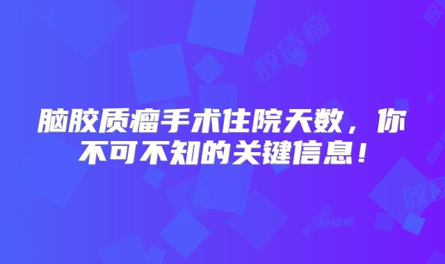 脑胶质瘤手术住院天数，你不可不知的关键信息！
