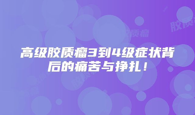 高级胶质瘤3到4级症状背后的痛苦与挣扎！