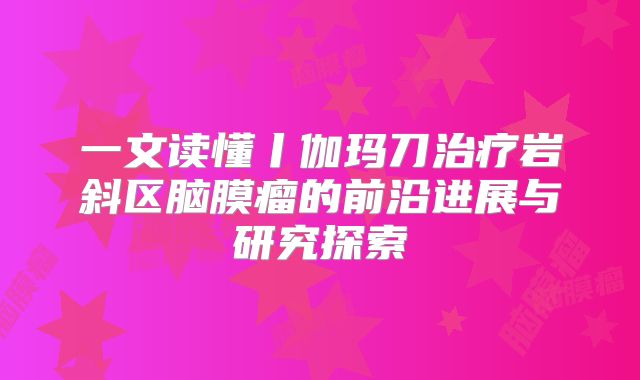 一文读懂丨伽玛刀治疗岩斜区脑膜瘤的前沿进展与研究探索
