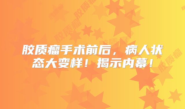 胶质瘤手术前后，病人状态大变样！揭示内幕！