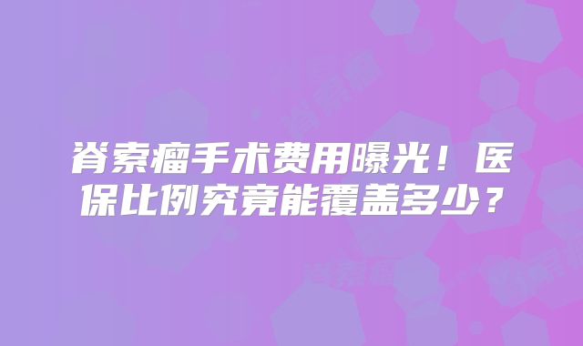脊索瘤手术费用曝光！医保比例究竟能覆盖多少？