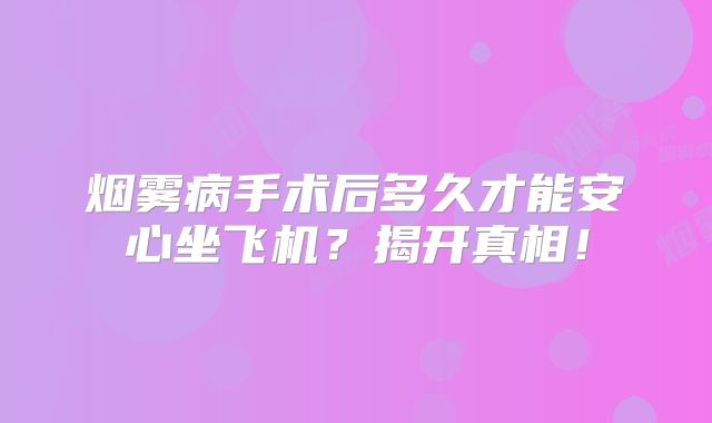 烟雾病手术后多久才能安心坐飞机？揭开真相！