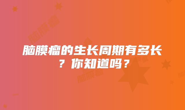 脑膜瘤的生长周期有多长？你知道吗？