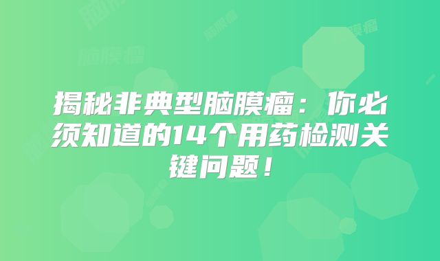 揭秘非典型脑膜瘤：你必须知道的14个用药检测关键问题！