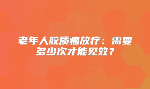 老年人胶质瘤放疗：需要多少次才能见效？