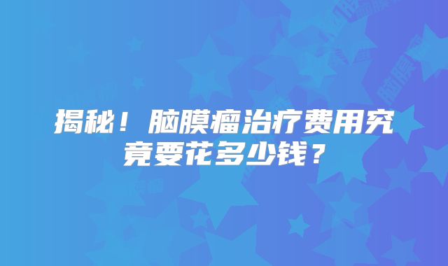 揭秘！脑膜瘤治疗费用究竟要花多少钱？