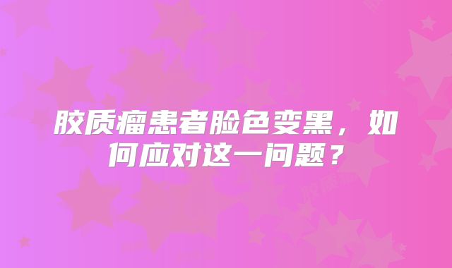 胶质瘤患者脸色变黑，如何应对这一问题？