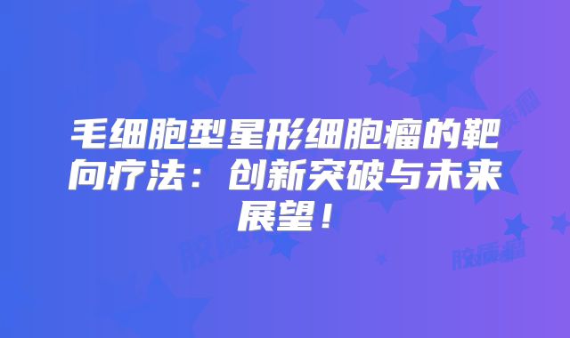 毛细胞型星形细胞瘤的靶向疗法：创新突破与未来展望！