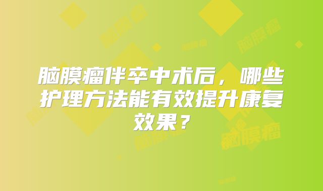 脑膜瘤伴卒中术后，哪些护理方法能有效提升康复效果？