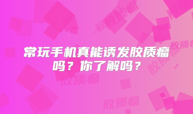 常玩手机真能诱发胶质瘤吗？你了解吗？