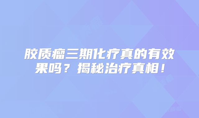 胶质瘤三期化疗真的有效果吗？揭秘治疗真相！